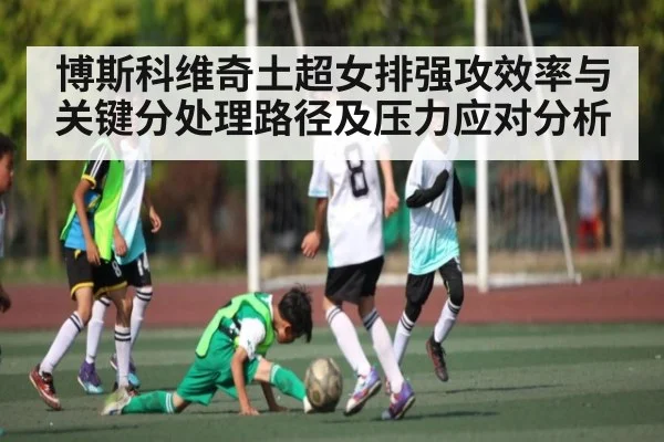 博斯科维奇土超女排强攻效率与关键分处理路径及压力应对分析