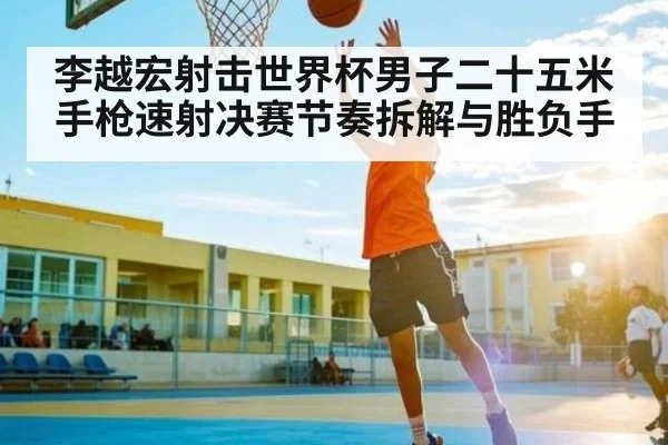 李越宏射击世界杯男子二十五米手枪速射决赛节奏拆解与胜负手
